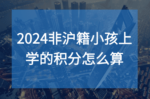2024非沪籍子女上学的上海积分怎么算？积分计算+办理条件+达标方案